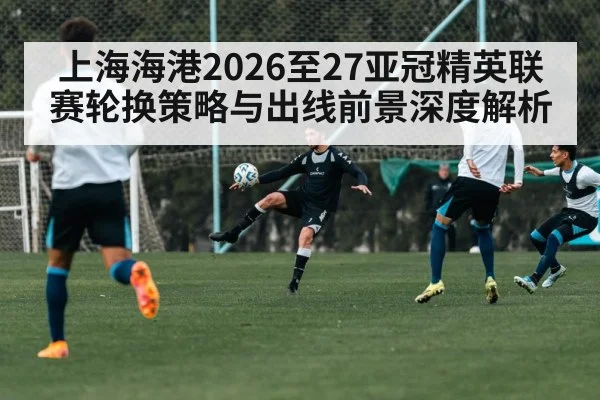 上海海港2026至27亚冠精英联赛轮换策略与出线前景深度解析